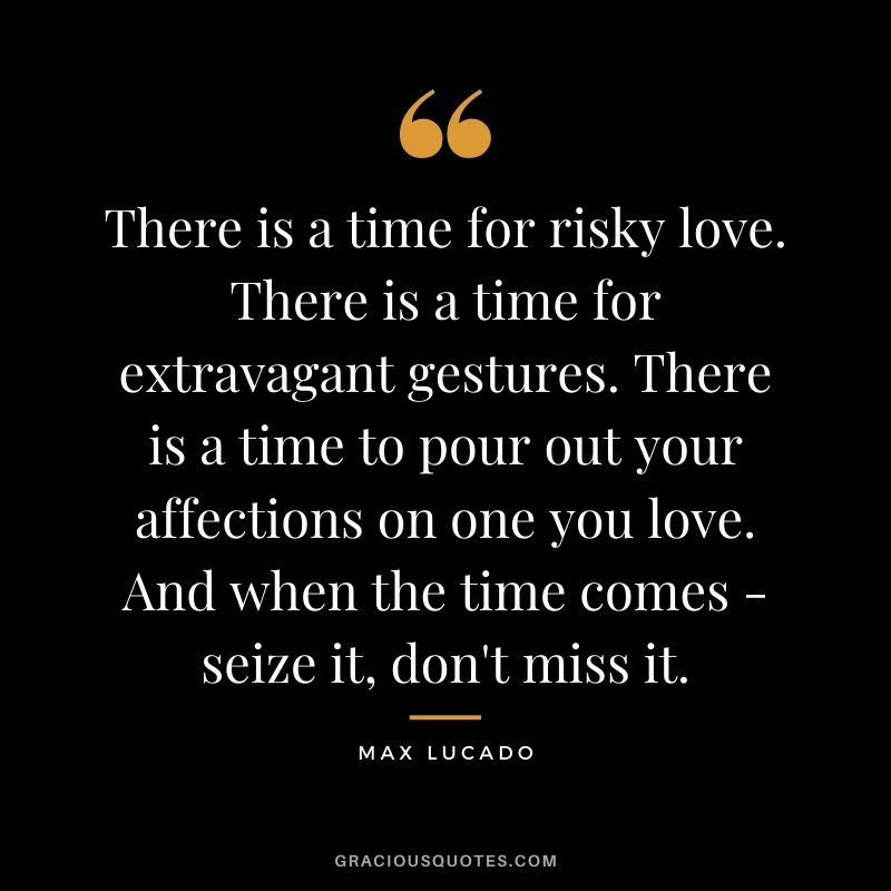 There is a time for risky love. There is a time for extravagant gestures. There is a time to pour out your affections on one you love. And when the time comes - seize it, don't miss it.