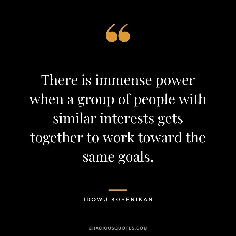 There is immense power when a group of people with similar interests gets together to work toward the same goals. ― Idowu Koyenikan
