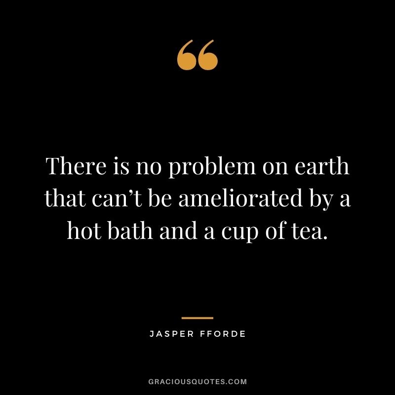 There is no problem on earth that can’t be ameliorated by a hot bath and a cup of tea. – Jasper Fforde