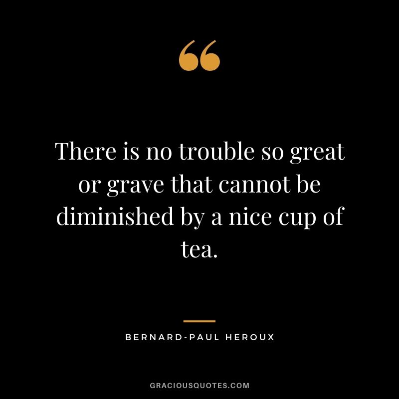 There is no trouble so great or grave that cannot be diminished by a nice cup of tea. – Bernard-Paul Heroux
