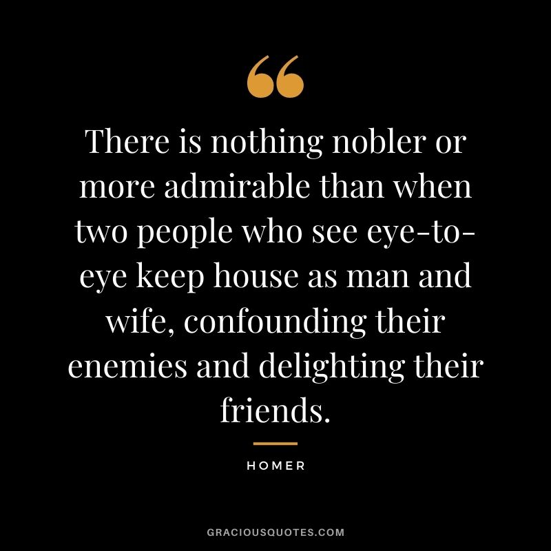There is nothing nobler or more admirable than when two people who see eye-to-eye keep house as man and wife, confounding their enemies and delighting their friends. - Homer