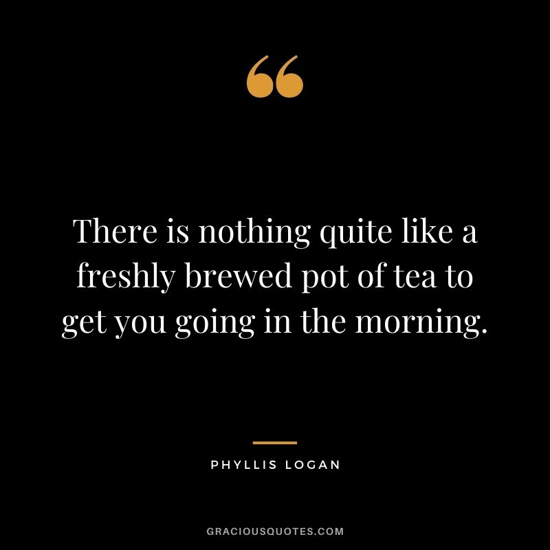 There is nothing quite like a freshly brewed pot of tea to get you going in the morning. - Phyllis Logan
