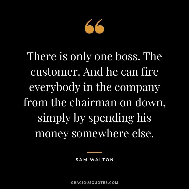 There is only one boss. The customer. And he can fire everybody in the company from the chairman on down, simply by spending his money somewhere else. - Sam Walton