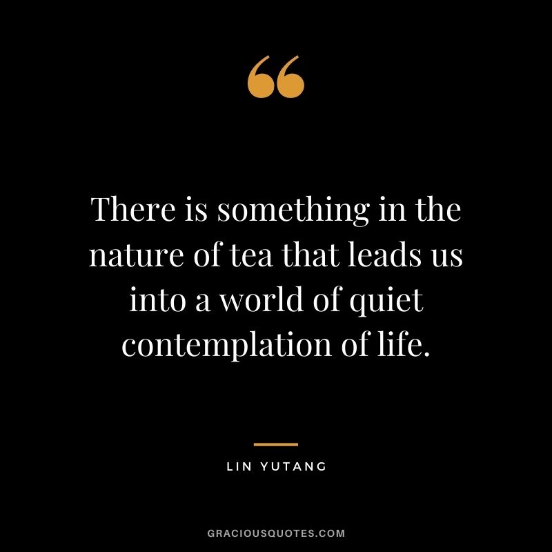 There is something in the nature of tea that leads us into a world of quiet contemplation of life. – Lin Yutang
