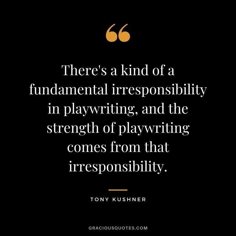 There's a kind of a fundamental irresponsibility in playwriting, and the strength of playwriting comes from that irresponsibility.