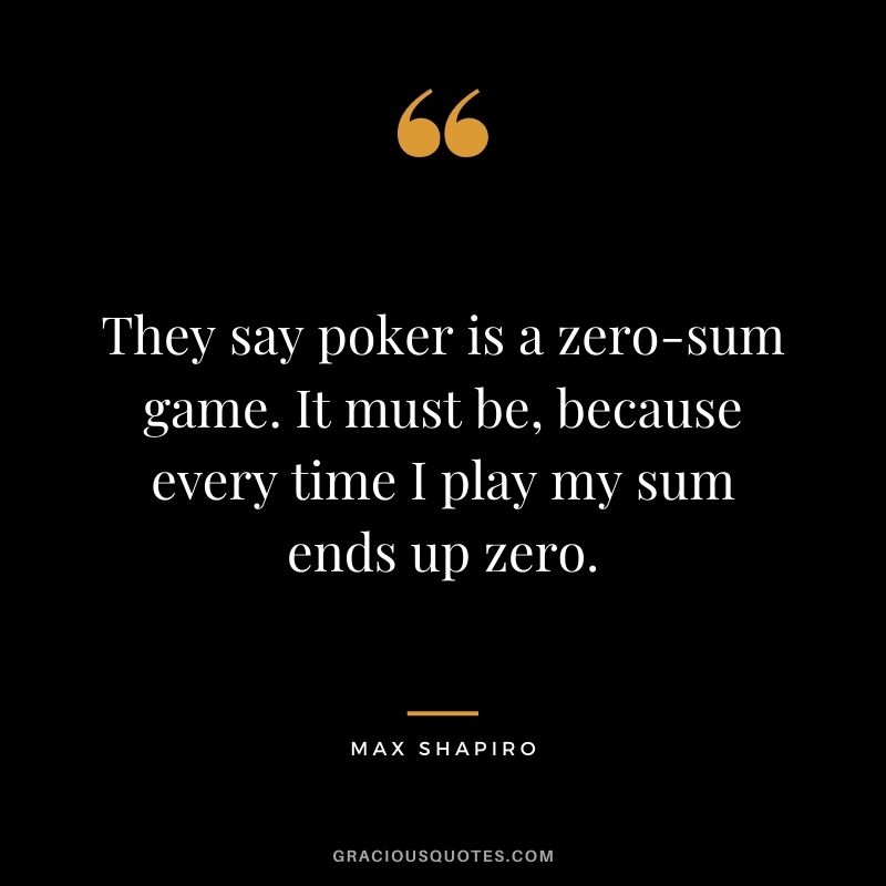 They say poker is a zero-sum game. It must be, because every time I play my sum ends up zero. - Max Shapiro