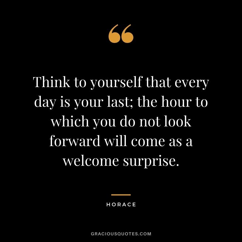Think to yourself that every day is your last; the hour to which you do not look forward will come as a welcome surprise.