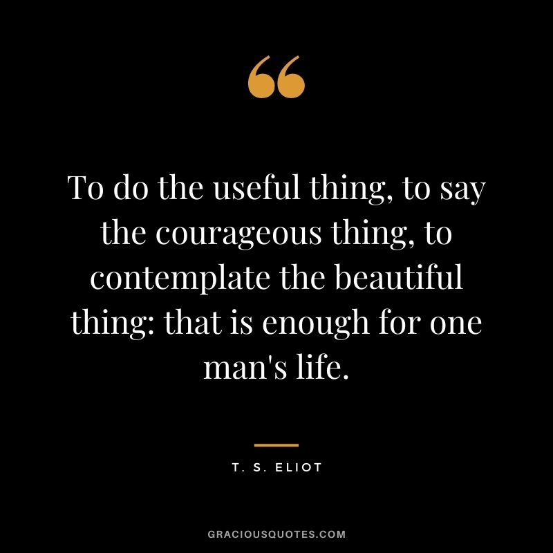 To do the useful thing, to say the courageous thing, to contemplate the beautiful thing: that is enough for one man's life.