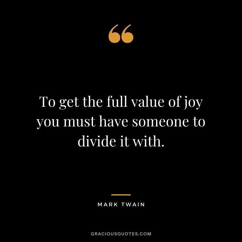 To get the full value of joy you must have someone to divide it with. - Mark Twain