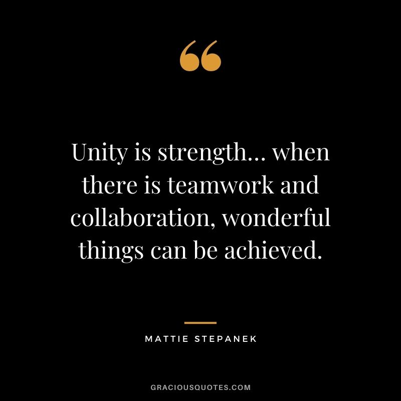 Unity is strength… when there is teamwork and collaboration, wonderful things can be achieved. — Mattie Stepanek