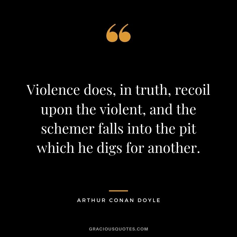 Violence does, in truth, recoil upon the violent, and the schemer falls into the pit which he digs for another. ― Arthur Conan Doyle
