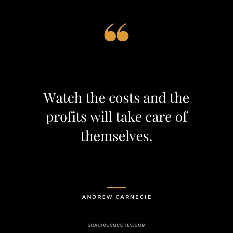 Watch the costs and the profits will take care of themselves.