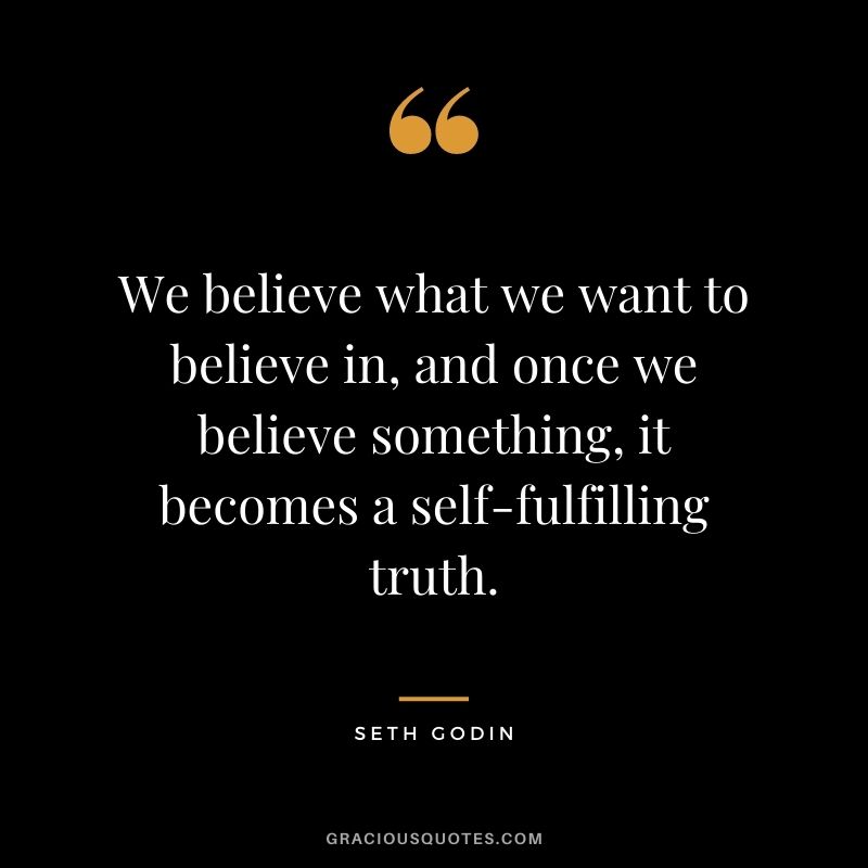 We believe what we want to believe in, and once we believe something, it becomes a self-fulfilling truth.