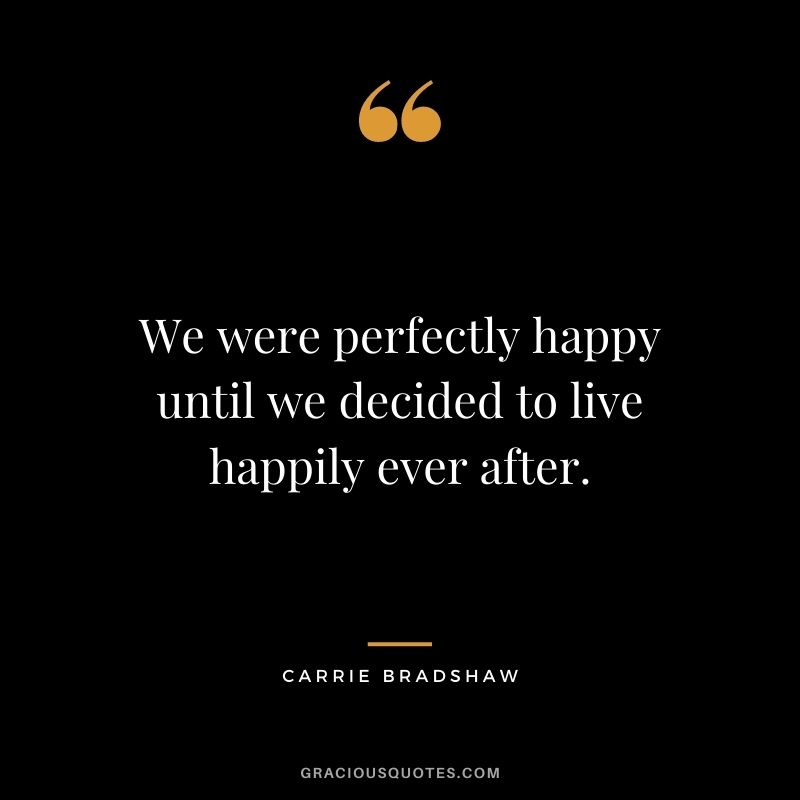 We were perfectly happy until we decided to live happily ever after. – Carrie Bradshaw