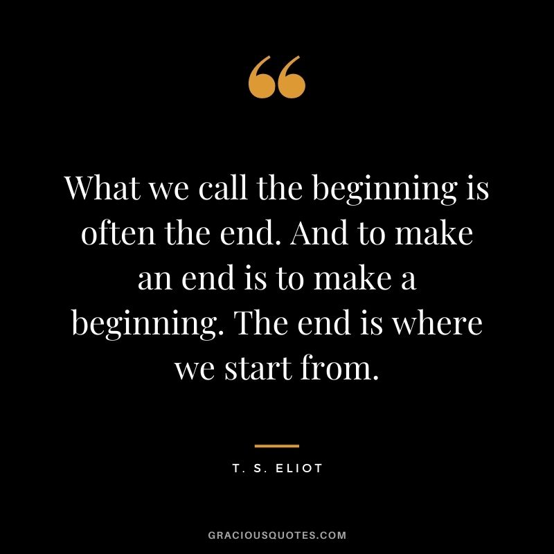 What we call the beginning is often the end. And to make an end is to make a beginning. The end is where we start from.