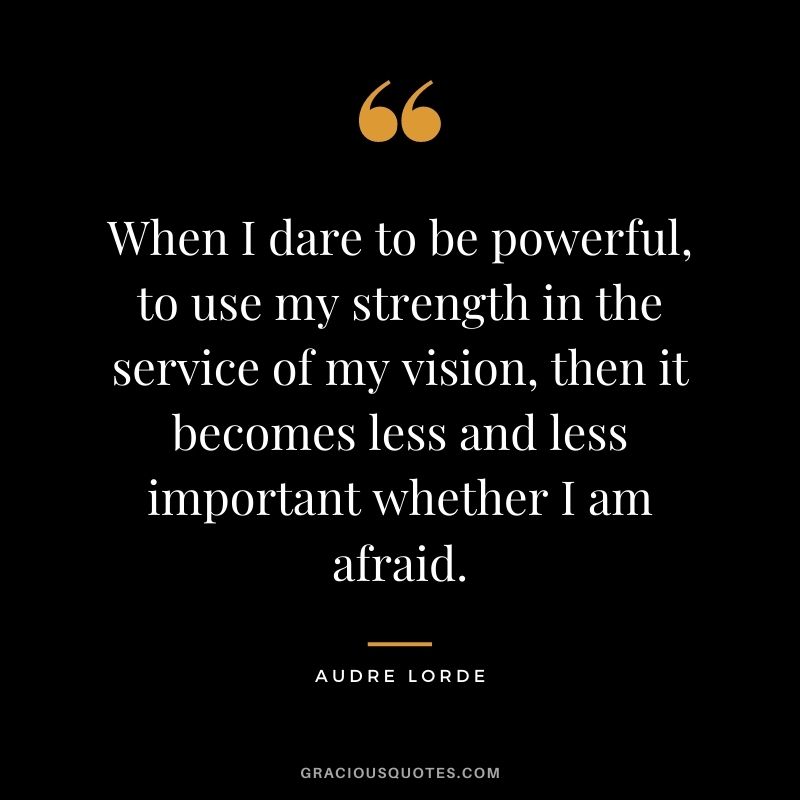When I dare to be powerful, to use my strength in the service of my vision, then it becomes less and less important whether I am afraid. ― Audre Lorde