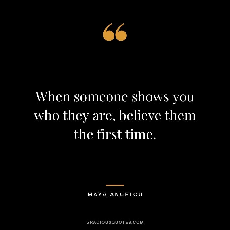 When someone shows you who they are, believe them the first time. - Maya Angelou 