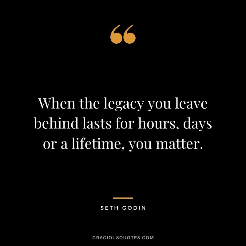 When the legacy you leave behind lasts for hours, days or a lifetime, you matter.