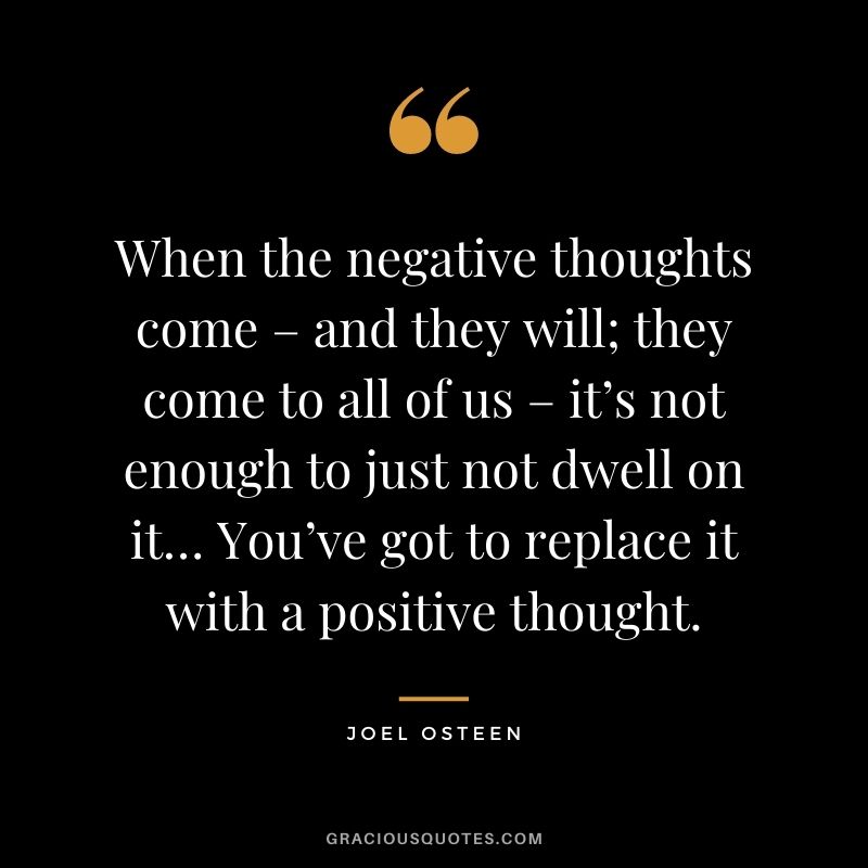 When the negative thoughts come – and they will; they come to all of us – it’s not enough to just not dwell on it… You’ve got to replace it with a positive thought.