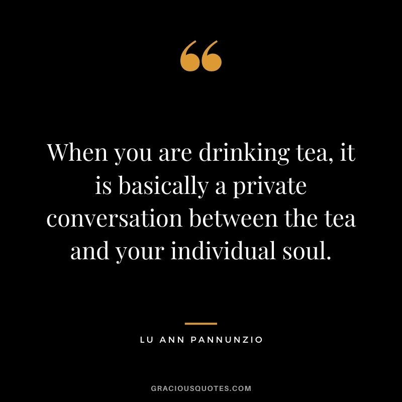 When you are drinking tea, it is basically a private conversation between the tea and your individual soul. – Lu Ann Pannunzio