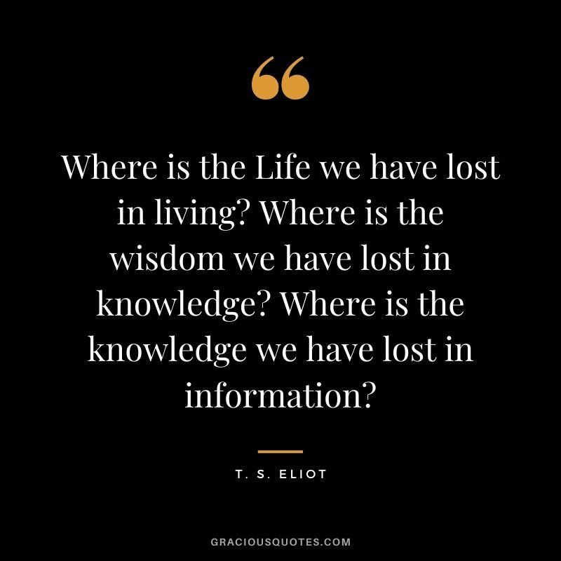 Where is the Life we have lost in living Where is the wisdom we have lost in knowledge Where is the knowledge we have lost in information