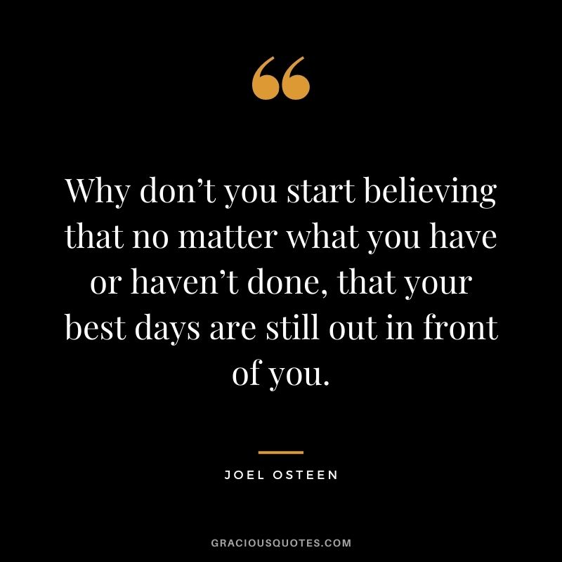 Why don’t you start believing that no matter what you have or haven’t done, that your best days are still out in front of you.