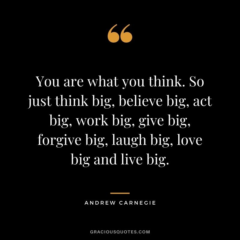 You are what you think. So just think big, believe big, act big, work big, give big, forgive big, laugh big, love big and live big.