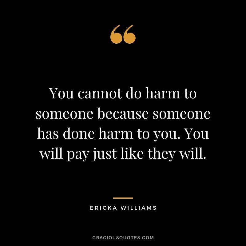 You cannot do harm to someone because someone has done harm to you. You will pay just like they will. - Ericka Williams