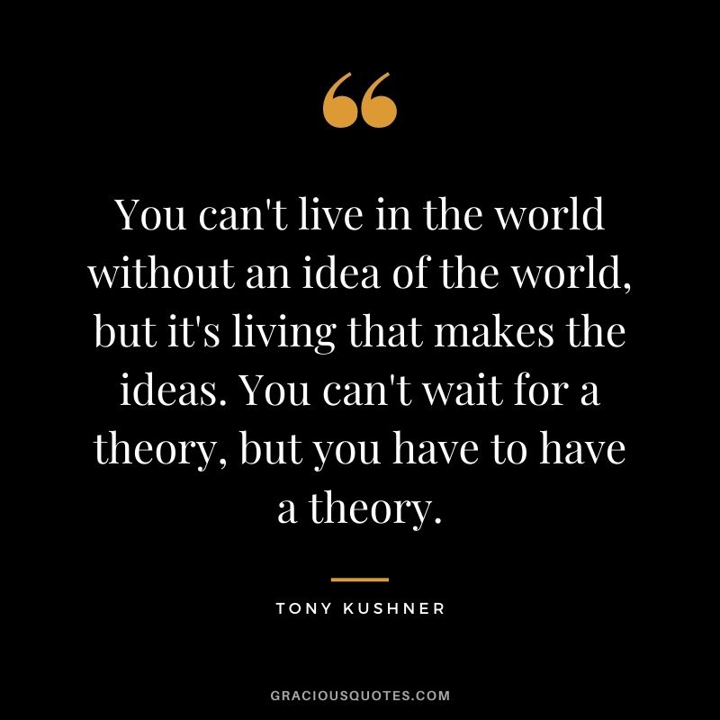You can't live in the world without an idea of the world, but it's living that makes the ideas. You can't wait for a theory, but you have to have a theory.
