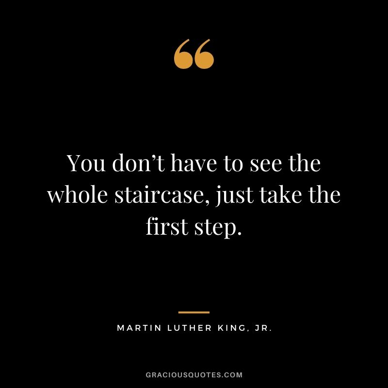 You don’t have to see the whole staircase, just take the first step. – Martin Luther King, Jr.