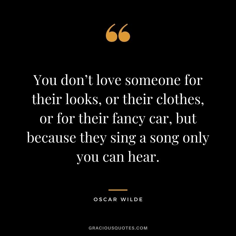 You don’t love someone for their looks, or their clothes, or for their fancy car, but because they sing a song only you can hear. – Oscar Wilde