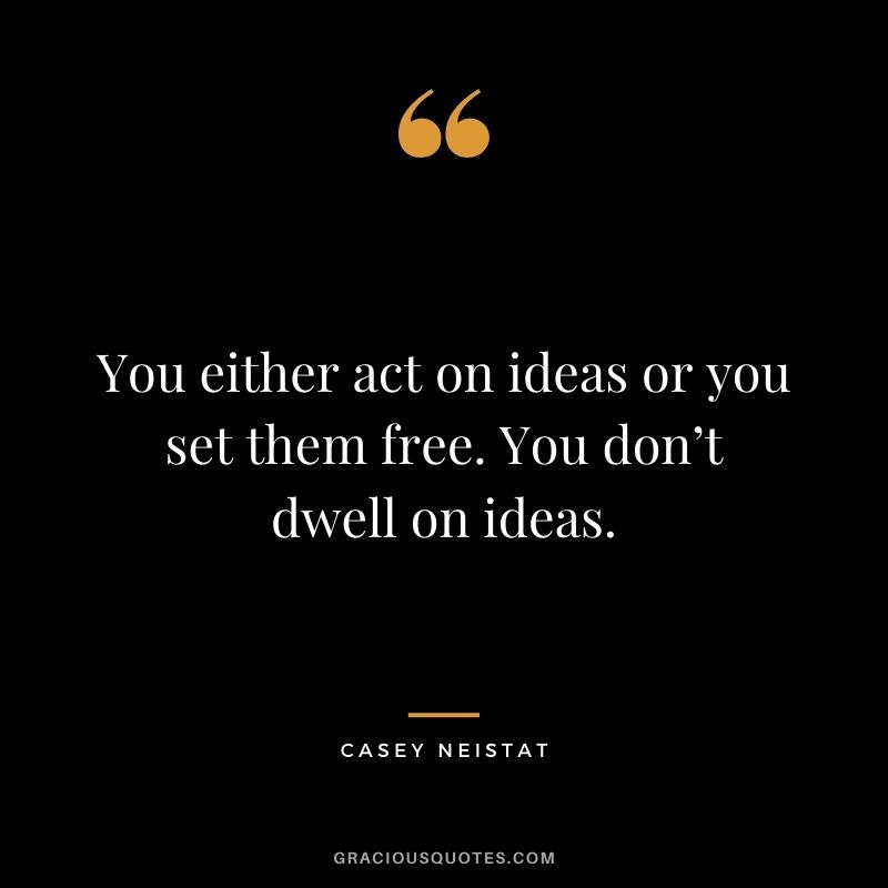 You either act on ideas or you set them free. You don’t dwell on ideas.