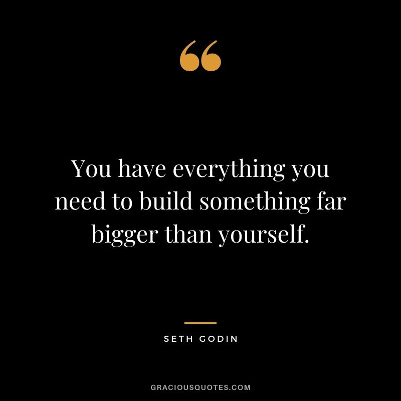 You have everything you need to build something far bigger than yourself.