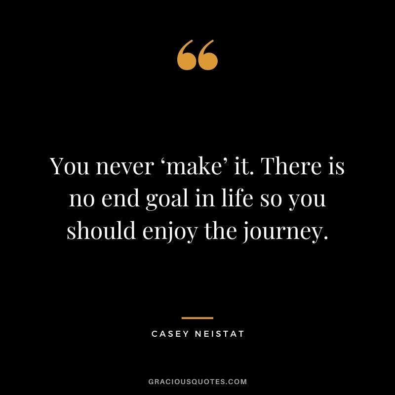 You never ‘make’ it. There is no end goal in life so you should enjoy the journey.