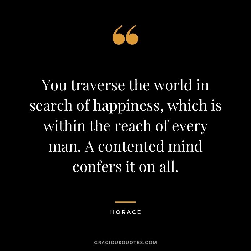 You traverse the world in search of happiness, which is within the reach of every man. A contented mind confers it on all.