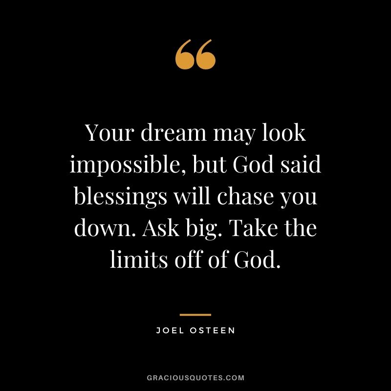 Your dream may look impossible, but God said blessings will chase you down. Ask big. Take the limits off of God.