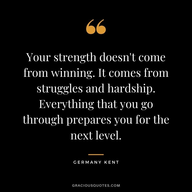 Your strength doesn't come from winning. It comes from struggles and hardship. Everything that you go through prepares you for the next level.