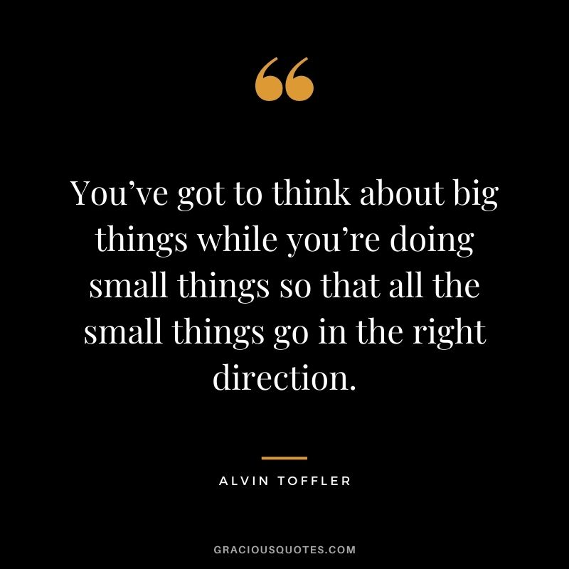 You’ve got to think about big things while you’re doing small things so that all the small things go in the right direction. - Alvin Toffler