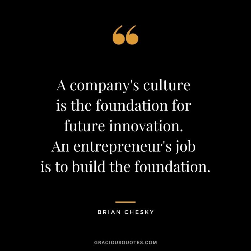 A company's culture is the foundation for future innovation. An entrepreneur's job is to build the foundation.