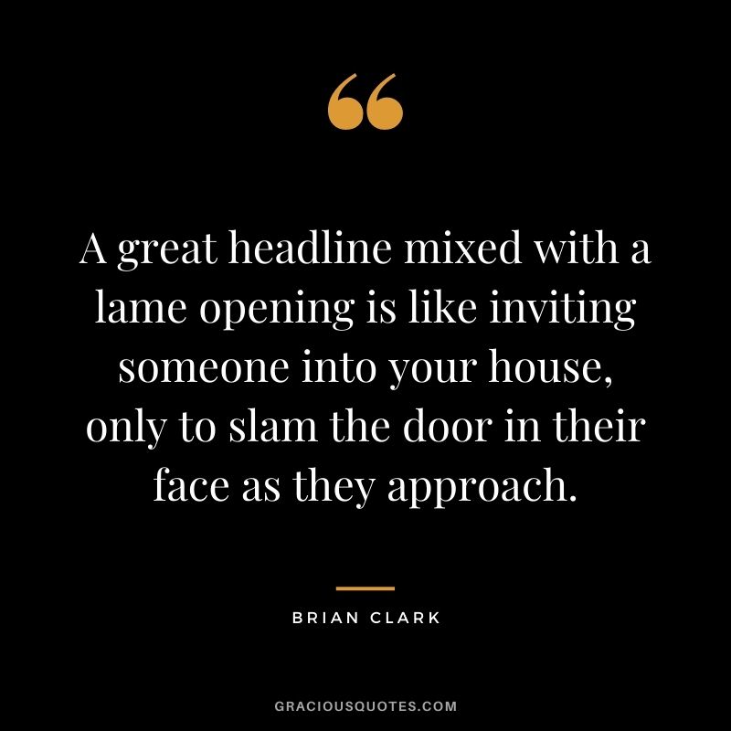 A great headline mixed with a lame opening is like inviting someone into your house, only to slam the door in their face as they approach. - Brian Clark