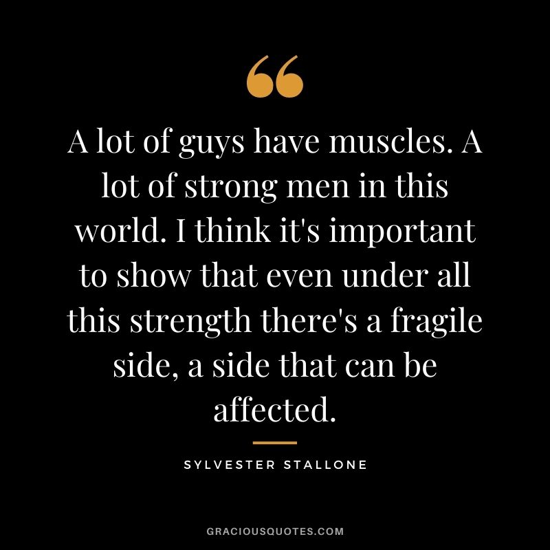 A lot of guys have muscles. A lot of strong men in this world. I think it's important to show that even under all this strength there's a fragile side, a side that can be affected.
