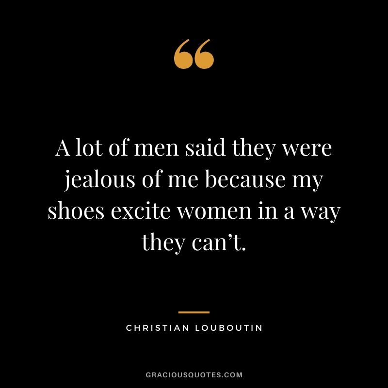 A lot of men said they were jealous of me because my shoes excite women in a way they can’t.