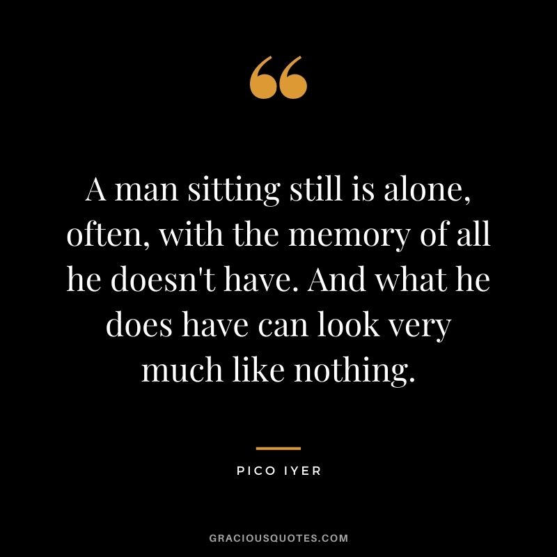A man sitting still is alone, often, with the memory of all he doesn't have. And what he does have can look very much like nothing.