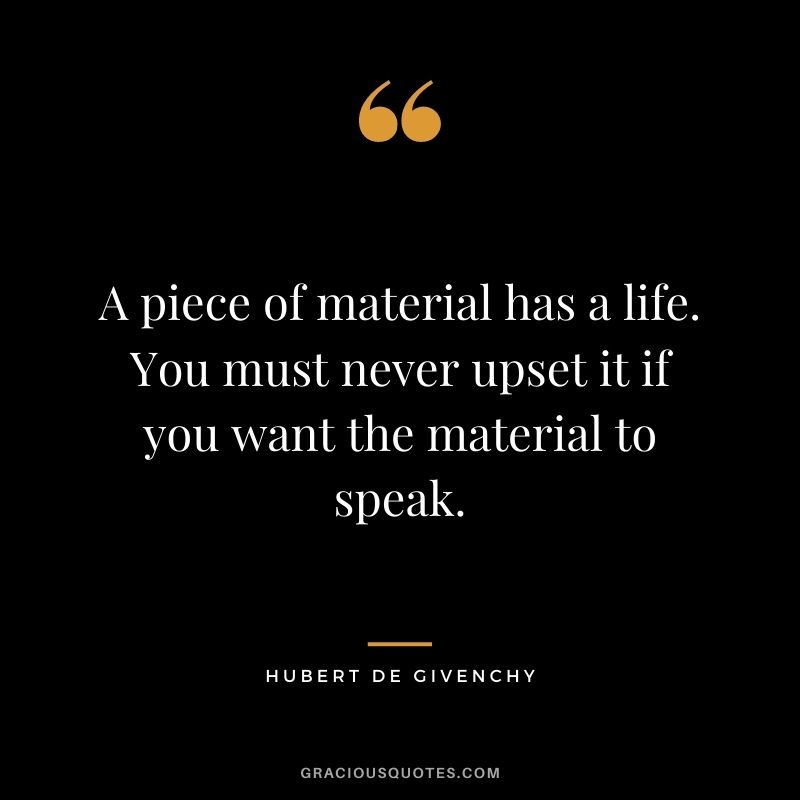 A piece of material has a life. You must never upset it if you want the material to speak.