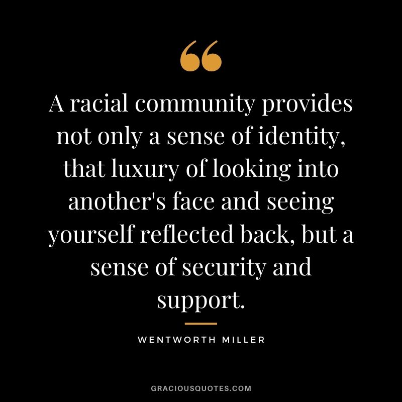 A racial community provides not only a sense of identity, that luxury of looking into another's face and seeing yourself reflected back, but a sense of security and support.