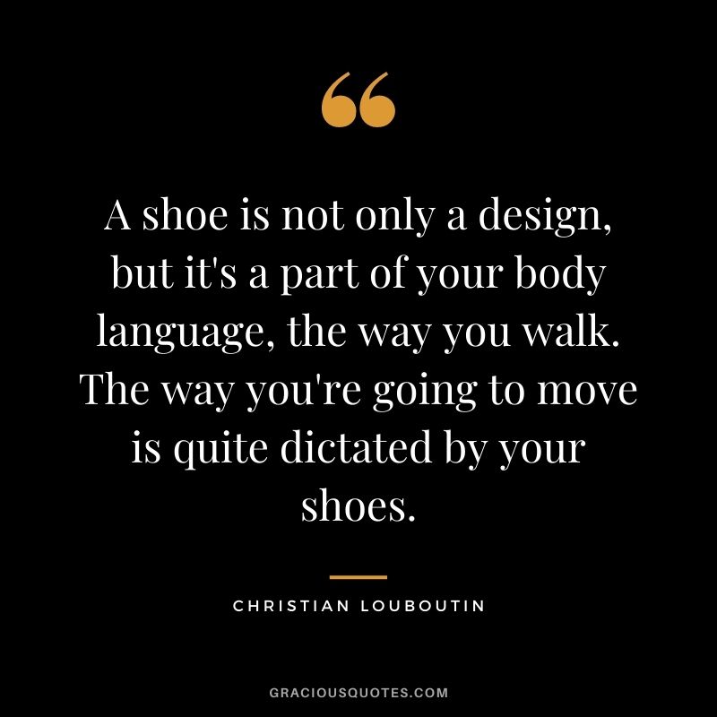 A shoe is not only a design, but it's a part of your body language, the way you walk. The way you're going to move is quite dictated by your shoes.