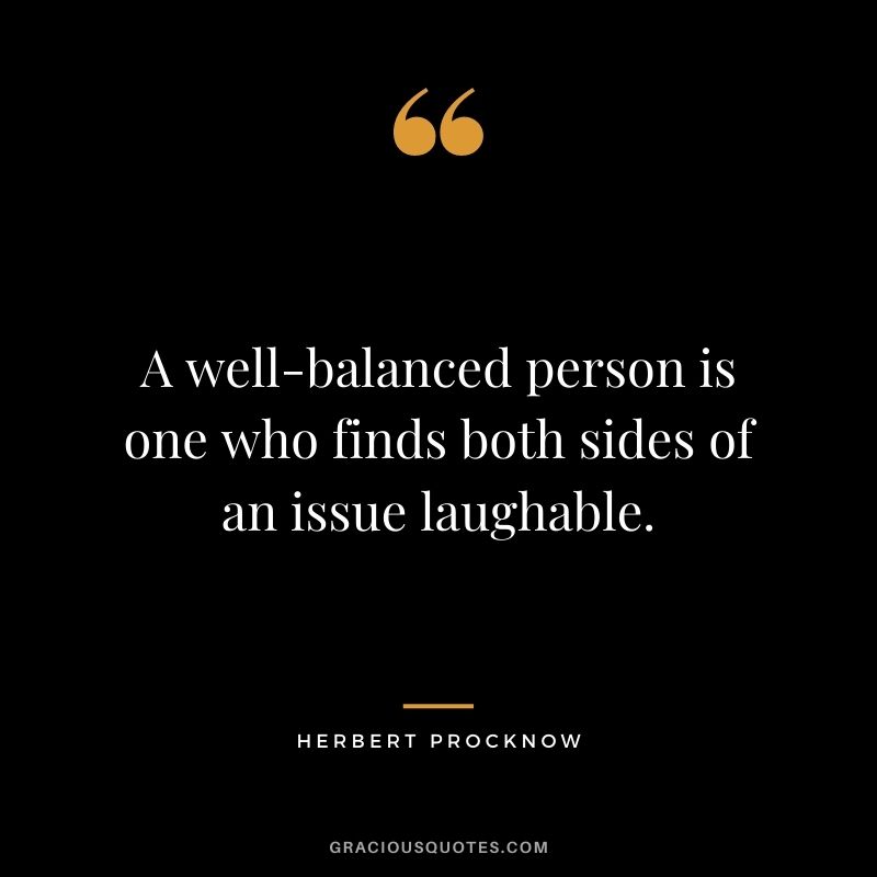 A well-balanced person is one who finds both sides of an issue laughable. — Herbert Procknow