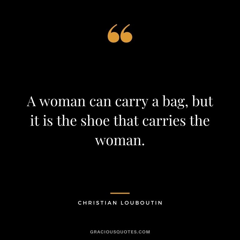A woman can carry a bag, but it is the shoe that carries the woman.