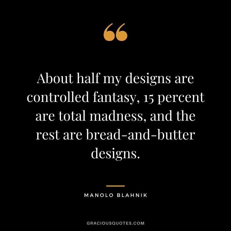 About half my designs are controlled fantasy, 15 percent are total madness, and the rest are bread-and-butter designs.