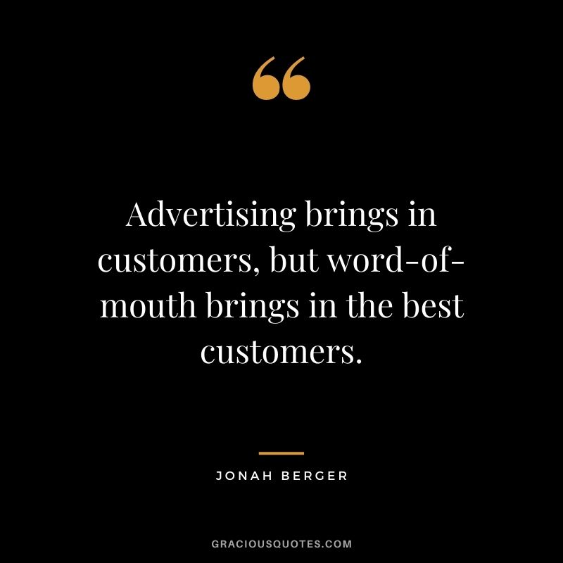 Advertising brings in customers, but word-of-mouth brings in the best customers. – Jonah Berger
